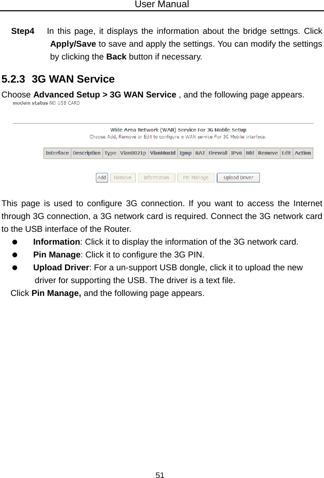 User Manual 51  Step4  In this page, it displays the information about the bridge settngs. Click Apply/Save to save and apply the settings. You can modify the settings by clicking the Back button if necessary. 5.2.3  3G WAN Service Choose Advanced Setup &gt; 3G WAN Service , and the following page appears.   This page is used to configure 3G connection. If you want to access the Internet through 3G connection, a 3G network card is required. Connect the 3G network card to the USB interface of the Router.   Information: Click it to display the information of the 3G network card.   Pin Manage: Click it to configure the 3G PIN.   Upload Driver: For a un-support USB dongle, click it to upload the new driver for supporting the USB. The driver is a text file. Click Pin Manage, and the following page appears. 