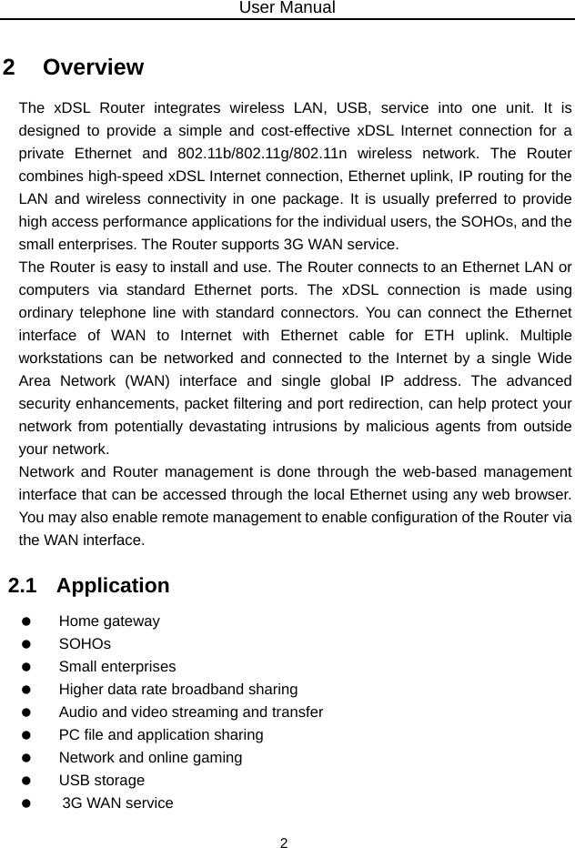 User Manual 2 2   Overview The xDSL Router integrates wireless LAN, USB, service into one unit. It is designed to provide a simple and cost-effective xDSL Internet connection for a private Ethernet and 802.11b/802.11g/802.11n wireless network. The Router combines high-speed xDSL Internet connection, Ethernet uplink, IP routing for the LAN and wireless connectivity in one package. It is usually preferred to provide high access performance applications for the individual users, the SOHOs, and the small enterprises. The Router supports 3G WAN service. The Router is easy to install and use. The Router connects to an Ethernet LAN or computers via standard Ethernet ports. The xDSL connection is made using ordinary telephone line with standard connectors. You can connect the Ethernet interface of WAN to Internet with Ethernet cable for ETH uplink. Multiple workstations can be networked and connected to the Internet by a single Wide Area Network (WAN) interface and single global IP address. The advanced security enhancements, packet filtering and port redirection, can help protect your network from potentially devastating intrusions by malicious agents from outside your network. Network and Router management is done through the web-based management interface that can be accessed through the local Ethernet using any web browser. You may also enable remote management to enable configuration of the Router via the WAN interface. 2.1   Application   Home gateway   SOHOs   Small enterprises    Higher data rate broadband sharing    Audio and video streaming and transfer    PC file and application sharing    Network and online gaming   USB storage    3G WAN service 