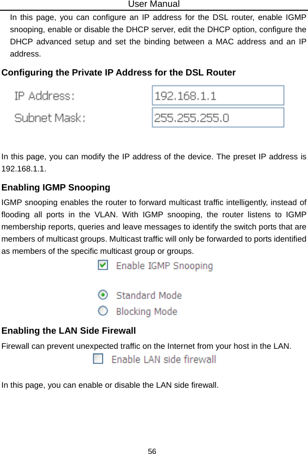 User Manual 56 In this page, you can configure an IP address for the DSL router, enable IGMP snooping, enable or disable the DHCP server, edit the DHCP option, configure the DHCP advanced setup and set the binding between a MAC address and an IP address. Configuring the Private IP Address for the DSL Router   In this page, you can modify the IP address of the device. The preset IP address is 192.168.1.1. Enabling IGMP Snooping IGMP snooping enables the router to forward multicast traffic intelligently, instead of flooding all ports in the VLAN. With IGMP snooping, the router listens to IGMP membership reports, queries and leave messages to identify the switch ports that are members of multicast groups. Multicast traffic will only be forwarded to ports identified as members of the specific multicast group or groups.  Enabling the LAN Side Firewall Firewall can prevent unexpected traffic on the Internet from your host in the LAN.   In this page, you can enable or disable the LAN side firewall. 
