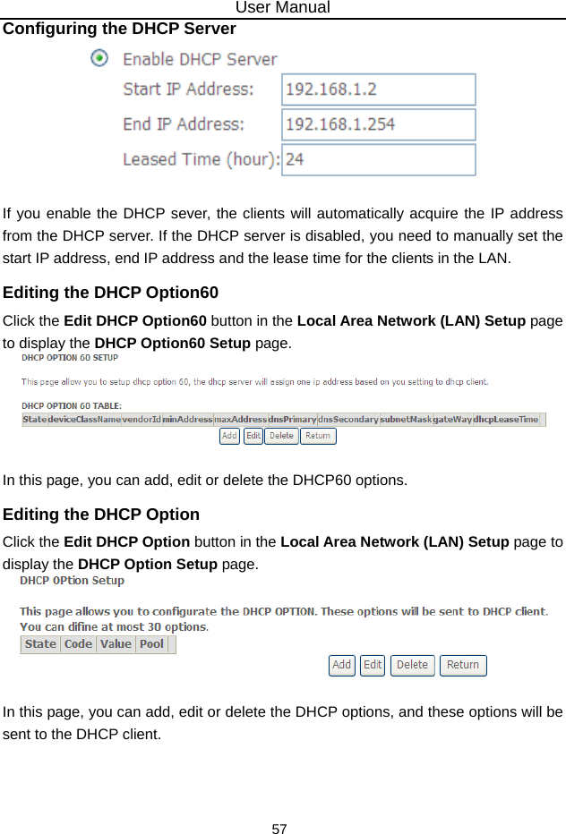 User Manual 57 Configuring the DHCP Server   If you enable the DHCP sever, the clients will automatically acquire the IP address from the DHCP server. If the DHCP server is disabled, you need to manually set the start IP address, end IP address and the lease time for the clients in the LAN. Editing the DHCP Option60 Click the Edit DHCP Option60 button in the Local Area Network (LAN) Setup page to display the DHCP Option60 Setup page.   In this page, you can add, edit or delete the DHCP60 options. Editing the DHCP Option Click the Edit DHCP Option button in the Local Area Network (LAN) Setup page to display the DHCP Option Setup page.     In this page, you can add, edit or delete the DHCP options, and these options will be sent to the DHCP client.  