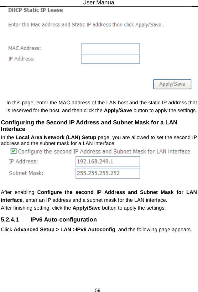 User Manual 59   In this page, enter the MAC address of the LAN host and the static IP address that is reserved for the host, and then click the Apply/Save button to apply the settings. Configuring the Second IP Address and Subnet Mask for a LAN Interface In the Local Area Network (LAN) Setup page, you are allowed to set the second IP address and the subnet mask for a LAN interface.   After enabling Configure the second IP Address and Subnet Mask for LAN interface, enter an IP address and a subnet mask for the LAN interface.   After finishing setting, click the Apply/Save button to apply the settings. 5.2.4.1 IPv6 Auto-configuration Click Advanced Setup &gt; LAN &gt;IPv6 Autoconfig, and the following page appears.   
