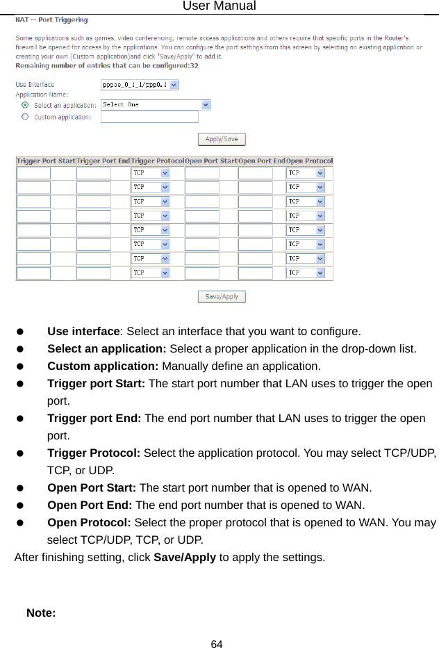 User Manual 64     Use interface: Select an interface that you want to configure.   Select an application: Select a proper application in the drop-down list.   Custom application: Manually define an application.   Trigger port Start: The start port number that LAN uses to trigger the open port.   Trigger port End: The end port number that LAN uses to trigger the open port.   Trigger Protocol: Select the application protocol. You may select TCP/UDP, TCP, or UD P.   Open Port Start: The start port number that is opened to WAN.     Open Port End: The end port number that is opened to WAN.   Open Protocol: Select the proper protocol that is opened to WAN. You may select TCP/UDP, TCP, or UDP. After finishing setting, click Save/Apply to apply the settings.  Note: 