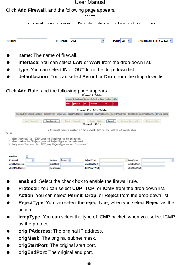 User Manual 66 Click Add Firewall, and the following page appears.     name: The name of firewall.   interface: You can select LAN or WAN from the drop-down list.   type: You can select IN or OUT from the drop-down list.   defaultaction: You can select Permit or Drop from the drop-down list.  Click Add Rule, and the following page appears.     enabled: Select the check box to enable the firewall rule.   Protocol: You can select UDP, TCP, or ICMP from the drop-down list.   Action: You can select Permit, Drop, or Reject from the drop-down list.   RejectType: You can select the reject type, when you select Reject as the action.   IcmpType: You can select the type of ICMP packet, when you select ICMP as the protocol.   origIPAddress: The original IP address.   origMask: The original subnet mask.   origStartPort: The original start port.   origEndPort: The original end port. 