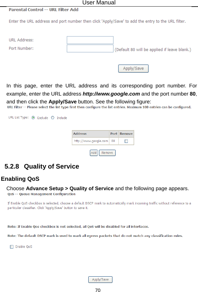 User Manual 70   In this page, enter the URL address and its corresponding port number. For example, enter the URL address http://www.google.com and the port number 80, and then click the Apply/Save button. See the following figure:  5.2.8   Quality of Service Enabling QoS Choose Advance Setup &gt; Quality of Service and the following page appears.  