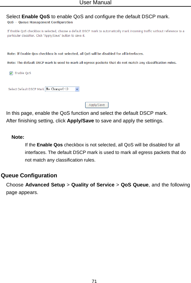 User Manual 71  Select Enable QoS to enable QoS and configure the default DSCP mark.  In this page, enable the QoS function and select the default DSCP mark. After finishing setting, click Apply/Save to save and apply the settings. Note: If the Enable Qos checkbox is not selected, all QoS will be disabled for all interfaces. The default DSCP mark is used to mark all egress packets that do not match any classification rules. Queue Configuration Choose Advanced Setup &gt; Quality of Service &gt; QoS Queue, and the following page appears.   