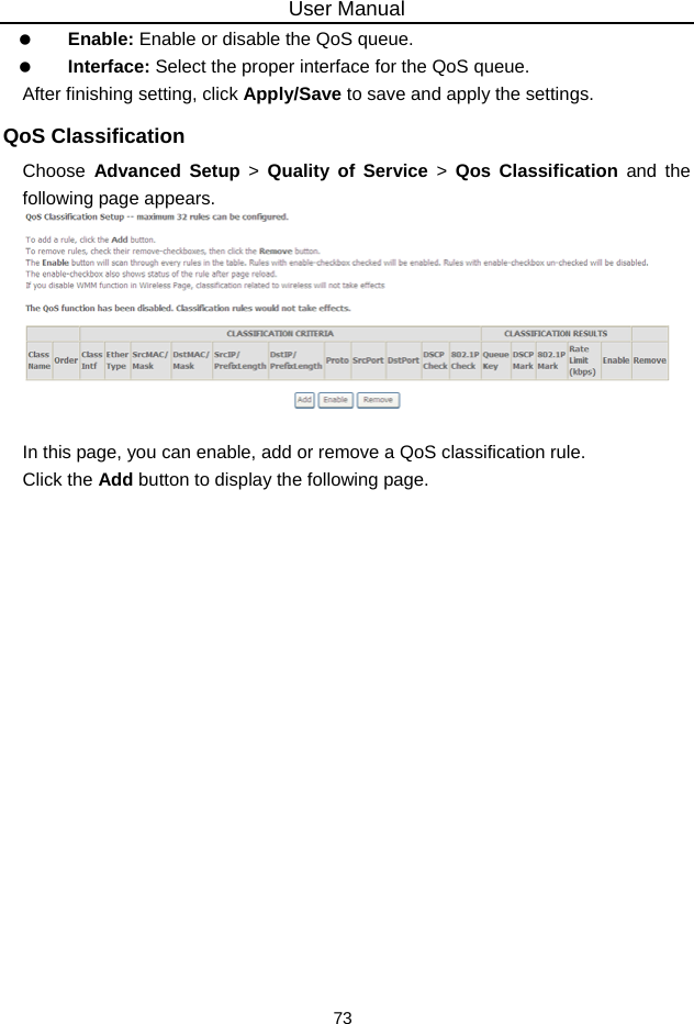 User Manual 73   Enable: Enable or disable the QoS queue.   Interface: Select the proper interface for the QoS queue. After finishing setting, click Apply/Save to save and apply the settings. QoS Classification Choose  Advanced Setup &gt; Quality of Service &gt; Qos Classification and the following page appears.   In this page, you can enable, add or remove a QoS classification rule. Click the Add button to display the following page. 