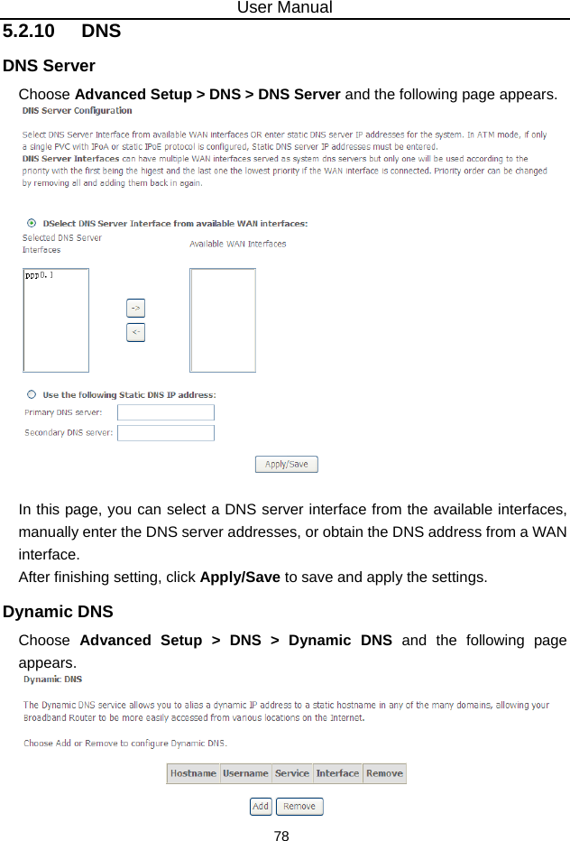 User Manual 78 5.2.10   DNS DNS Server Choose Advanced Setup &gt; DNS &gt; DNS Server and the following page appears.   In this page, you can select a DNS server interface from the available interfaces, manually enter the DNS server addresses, or obtain the DNS address from a WAN interface. After finishing setting, click Apply/Save to save and apply the settings. Dynamic DNS Choose  Advanced Setup &gt; DNS &gt; Dynamic DNS and the following page appears.  