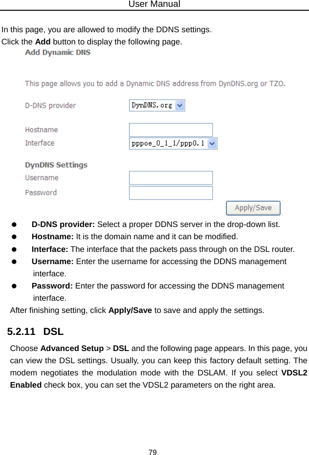 User Manual 79  In this page, you are allowed to modify the DDNS settings. Click the Add button to display the following page.    D-DNS provider: Select a proper DDNS server in the drop-down list.   Hostname: It is the domain name and it can be modified.   Interface: The interface that the packets pass through on the DSL router.   Username: Enter the username for accessing the DDNS management interface.   Password: Enter the password for accessing the DDNS management interface. After finishing setting, click Apply/Save to save and apply the settings. 5.2.11   DSL Choose Advanced Setup &gt; DSL and the following page appears. In this page, you can view the DSL settings. Usually, you can keep this factory default setting. The modem negotiates the modulation mode with the DSLAM. If you select VDSL2 Enabled check box, you can set the VDSL2 parameters on the right area. 