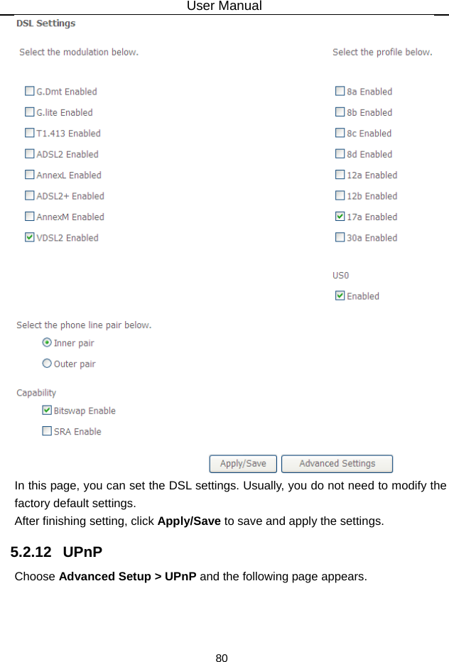 User Manual 80  In this page, you can set the DSL settings. Usually, you do not need to modify the factory default settings.   After finishing setting, click Apply/Save to save and apply the settings. 5.2.12   UPnP Choose Advanced Setup &gt; UPnP and the following page appears. 