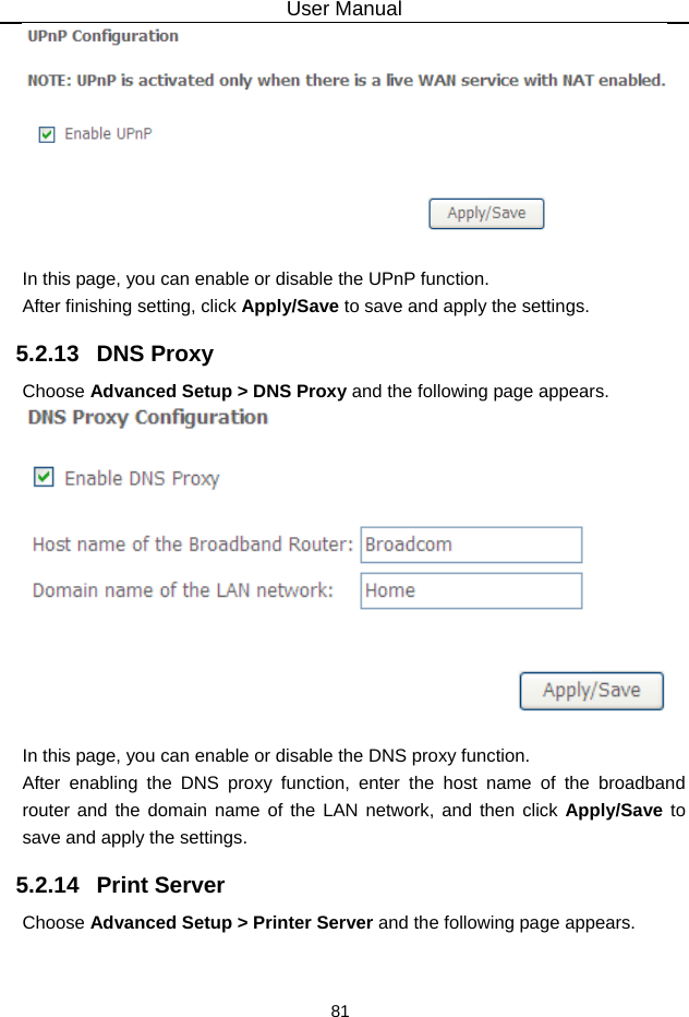 User Manual 81   In this page, you can enable or disable the UPnP function. After finishing setting, click Apply/Save to save and apply the settings. 5.2.13   DNS Proxy Choose Advanced Setup &gt; DNS Proxy and the following page appears.   In this page, you can enable or disable the DNS proxy function. After enabling the DNS proxy function, enter the host name of the broadband router and the domain name of the LAN network, and then click Apply/Save to save and apply the settings. 5.2.14   Print Server Choose Advanced Setup &gt; Printer Server and the following page appears. 