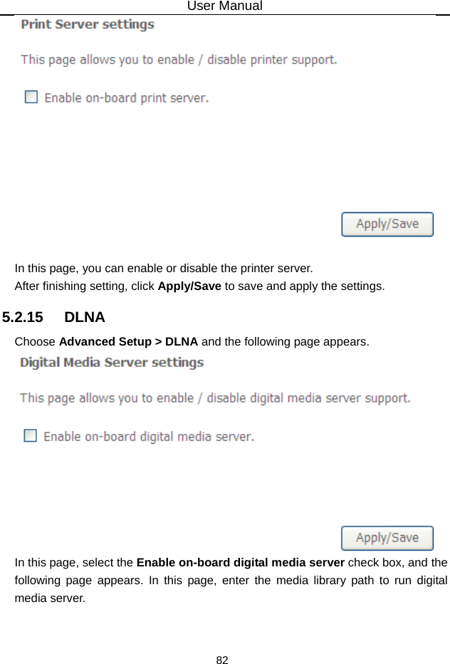 User Manual 82   In this page, you can enable or disable the printer server. After finishing setting, click Apply/Save to save and apply the settings. 5.2.15   DLNA Choose Advanced Setup &gt; DLNA and the following page appears.  In this page, select the Enable on-board digital media server check box, and the following page appears. In this page, enter the media library path to run digital media server. 