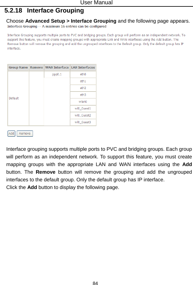 User Manual 84 5.2.18   Interface Grouping Choose Advanced Setup &gt; Interface Grouping and the following page appears.   Interface grouping supports multiple ports to PVC and bridging groups. Each group will perform as an independent network. To support this feature, you must create mapping groups with the appropriate LAN and WAN interfaces using the Add button. The Remove button will remove the grouping and add the ungrouped interfaces to the default group. Only the default group has IP interface. Click the Add button to display the following page. 