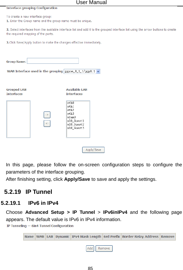 User Manual 85   In this page, please follow the on-screen configuration steps to configure the parameters of the interface grouping. After finishing setting, click Apply/Save to save and apply the settings. 5.2.19   IP Tunnel 5.2.19.1  IPv6 in IPv4 Choose  Advanced Setup &gt; IP Tunnel &gt;  IPv6inIPv4 and the following page appears. The default value is IPv6 in IPv4 information.   