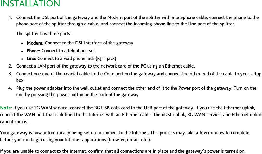 INSTALLATION1. Connect the DSL port of the gateway and the Modem port of the splitter with a telephone cable; connect the phone to thephone port of the splitter through a cable; and connect the incoming phone line to the Line port of the splitter.The splitter has three ports:lModem: Connect to the DSL interface of the gatewaylPhone: Connect to a telephone setlLine: Connect to a wall phone jack (RJ11 jack)2. Connect a LAN port of the gateway to the network card of the PC using an Ethernet cable.3. Connect one end of the coaxial cable to the Coax port on the gateway and connect the other end of the cable to your setupbox.4. Plug the power adapter into the wall outlet and connect the other end of it to the Power port of the gateway. Turn on theunit by pressing the power button on the back of the gateway.Note: If you use 3G WAN service, connect the 3G USB data card to the USB port of the gateway. If you use the Ethernet uplink,connect the WAN port that is defined to the Internet with an Ethernet cable. The xDSL uplink, 3G WAN service, and Ethernet uplinkcannot coexist.Your gateway is now automatically being set up to connect to the Internet. This process may take a few minutes to completebefore you can begin using your Internet applications (browser, email, etc.).If you are unable to connect to the Internet, confirm that all connections are in place and the gateway’s power is turned on.