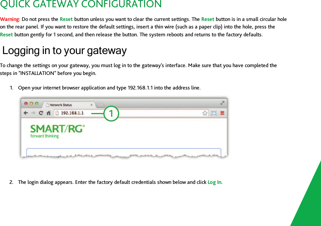 QUICK GATEWAY CONFIGURATIONWarning: Do not press the Reset button unless you want to clear the current settings. The Reset button is in a small circular holeon the rear panel. If you want to restore the default settings, insert a thin wire (such as a paper clip) into the hole, press theReset button gently for 1 second, and then release the button. The system reboots and returns to the factory defaults.Logging in to your gatewayTo change the settings on your gateway, you must log in to the gateway&apos;s interface. Make sure that you have completed thesteps in &quot;INSTALLATION&quot; before you begin.1. Open your internet browser application and type 192.168.1.1 into the address line.12. The login dialog appears. Enter the factory default credentials shown below and click Log In.