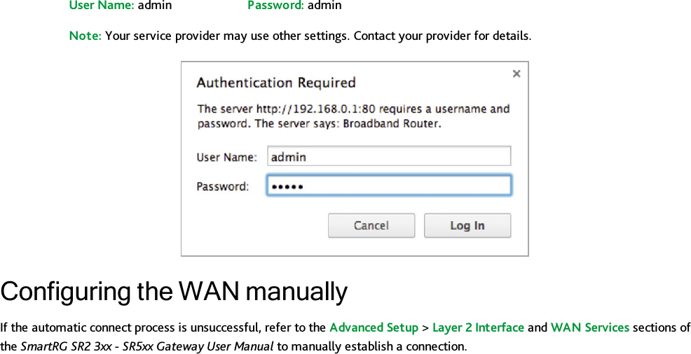 User Name: admin Password: adminNote: Your service provider may use other settings. Contact your provider for details.Configuring the WAN manuallyIf the automatic connect process is unsuccessful, refer to the Advanced Setup &gt;Layer 2 Interface and WAN Services sections ofthe SmartRG SR2 3xx - SR5xx Gateway User Manual to manually establish a connection.