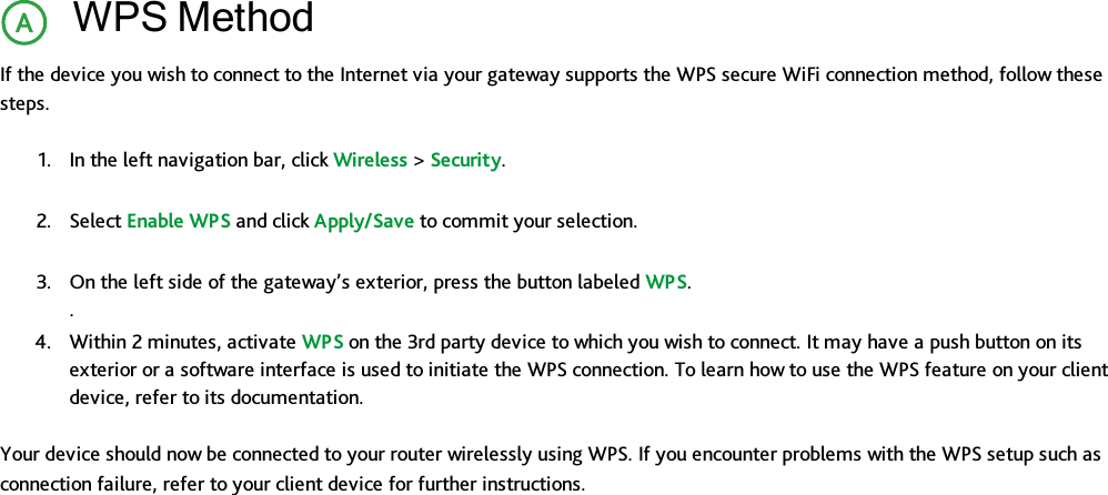 WPS MethodIf the device you wish to connect to the Internet via your gateway supports the WPS secure WiFi connection method, follow thesesteps.1. In the left navigation bar, click Wireless &gt;Security.2. Select Enable WPS and click Apply/Save to commit your selection.3. On the left side of the gateway’s exterior, press the button labeled WPS..4. Within 2 minutes, activate WPS on the 3rd party device to which you wish to connect. It may have a push button on itsexterior or a software interface is used to initiate the WPS connection. To learn how to use the WPS feature on your clientdevice, refer to its documentation.Your device should now be connected to your router wirelessly using WPS. If you encounter problems with the WPS setup such asconnection failure, refer to your client device for further instructions.