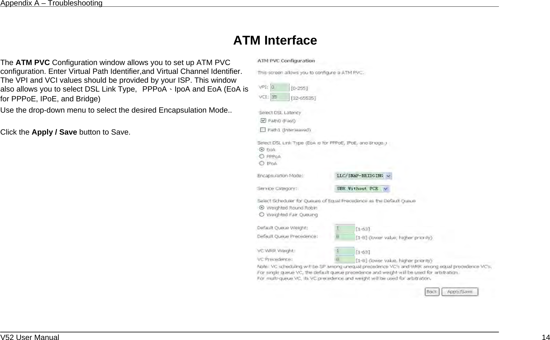 Appendix A – Troubleshooting   V52 User Manual    14 ATM Interface           The ATM PVC Configuration window allows you to set up ATM PVC configuration. Enter Virtual Path Identifier,and Virtual Channel Identifier. The VPI and VCI values should be provided by your ISP. This window also allows you to select DSL Link Type,  PPPoA、IpoA and EoA (EoA is for PPPoE, IPoE, and Bridge) Use the drop-down menu to select the desired Encapsulation Mode..  Click the Apply / Save button to Save.       