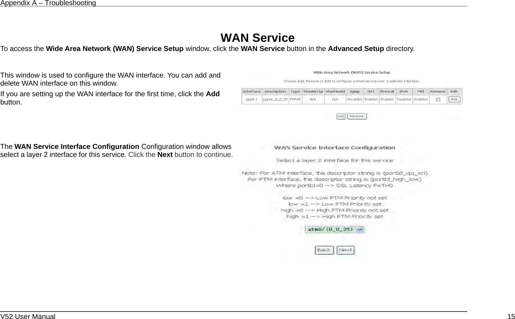 Appendix A – Troubleshooting   V52 User Manual    15 WAN Service To access the Wide Area Network (WAN) Service Setup window, click the WAN Service button in the Advanced Setup directory.  This window is used to configure the WAN interface. You can add and delete WAN interface on this window.   If you are setting up the WAN interface for the first time, click the Add button.      The WAN Service Interface Configuration Configuration window allows select a layer 2 interface for this service. Click the Next button to continue.       