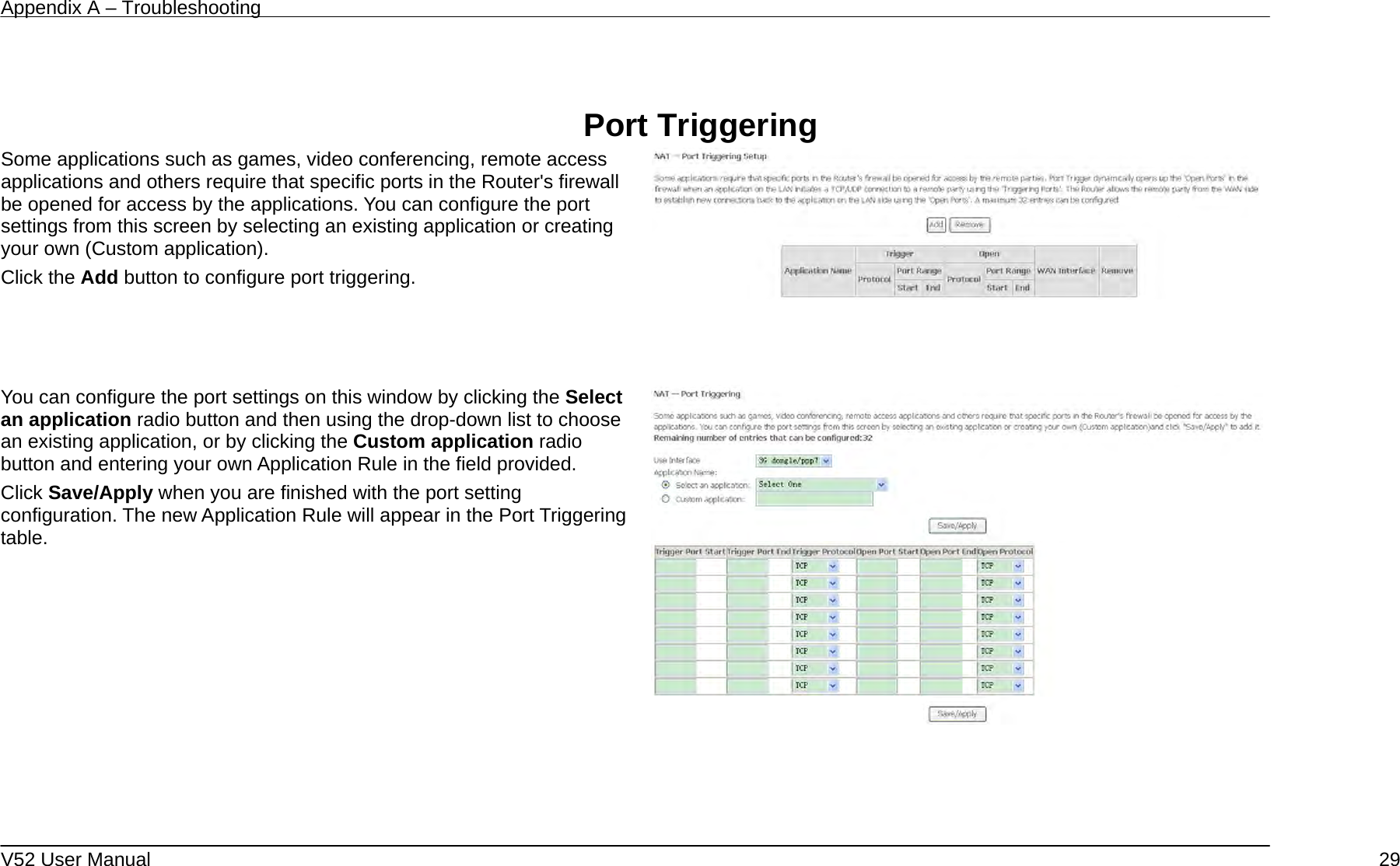 Appendix A – Troubleshooting   V52 User Manual    29  Port Triggering Some applications such as games, video conferencing, remote access applications and others require that specific ports in the Router&apos;s firewall be opened for access by the applications. You can configure the port settings from this screen by selecting an existing application or creating your own (Custom application). Click the Add button to configure port triggering.      You can configure the port settings on this window by clicking the Select an application radio button and then using the drop-down list to choose an existing application, or by clicking the Custom application radio button and entering your own Application Rule in the field provided.   Click Save/Apply when you are finished with the port setting configuration. The new Application Rule will appear in the Port Triggering table.    