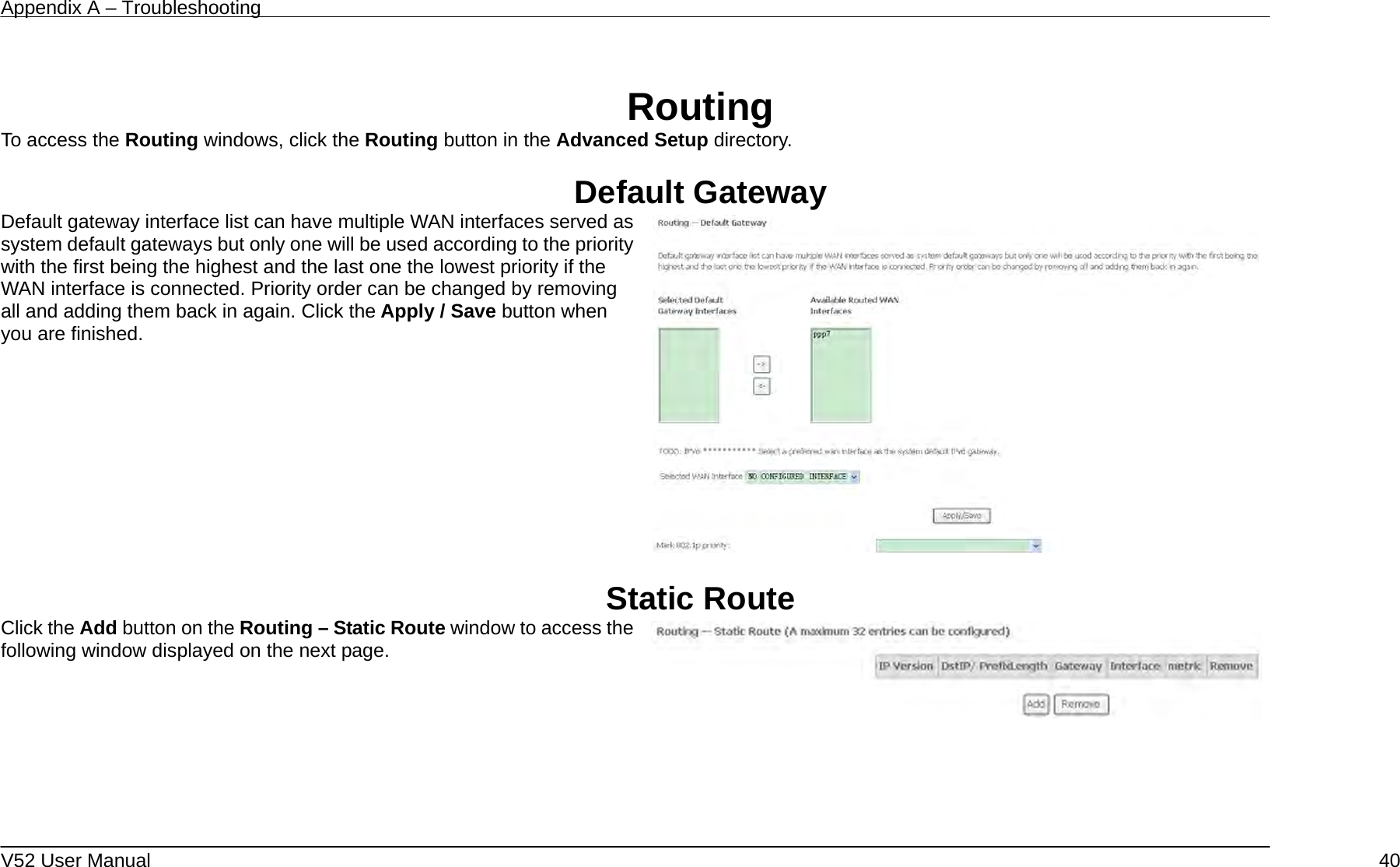 Appendix A – Troubleshooting   V52 User Manual    40 Routing To access the Routing windows, click the Routing button in the Advanced Setup directory.  Default Gateway Default gateway interface list can have multiple WAN interfaces served as system default gateways but only one will be used according to the priority with the first being the highest and the last one the lowest priority if the WAN interface is connected. Priority order can be changed by removing all and adding them back in again. Click the Apply / Save button when you are finished.     Static Route Click the Add button on the Routing – Static Route window to access the following window displayed on the next page.     
