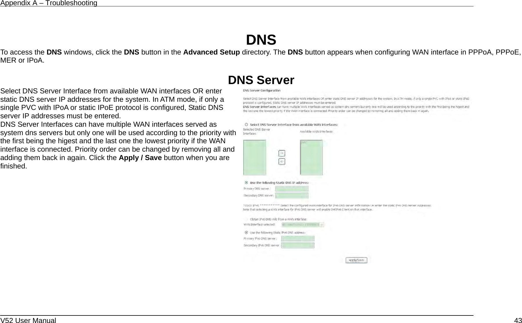 Appendix A – Troubleshooting   V52 User Manual    43 DNS To access the DNS windows, click the DNS button in the Advanced Setup directory. The DNS button appears when configuring WAN interface in PPPoA, PPPoE, MER or IPoA.  DNS Server Select DNS Server Interface from available WAN interfaces OR enter static DNS server IP addresses for the system. In ATM mode, if only a single PVC with IPoA or static IPoE protocol is configured, Static DNS server IP addresses must be entered. DNS Server Interfaces can have multiple WAN interfaces served as system dns servers but only one will be used according to the priority with the first being the higest and the last one the lowest priority if the WAN interface is connected. Priority order can be changed by removing all and adding them back in again. Click the Apply / Save button when you are finished.      