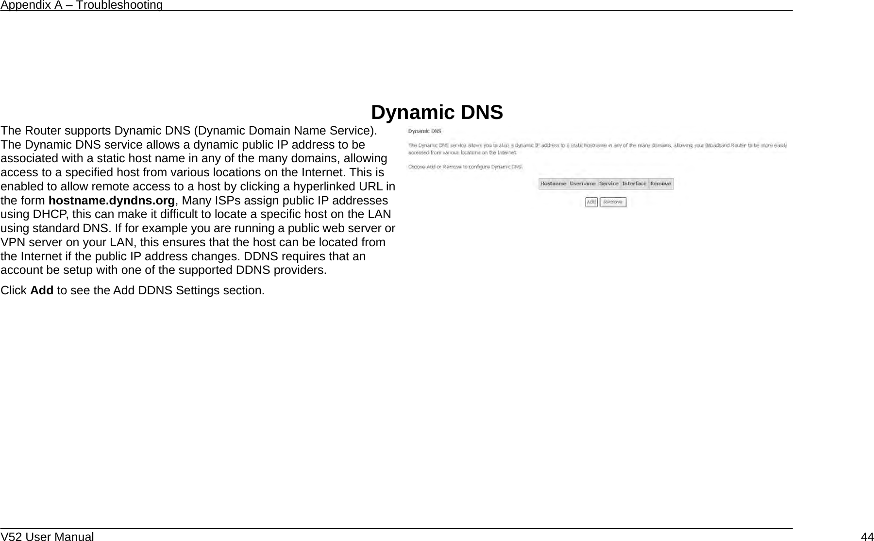 Appendix A – Troubleshooting   V52 User Manual    44    Dynamic DNS The Router supports Dynamic DNS (Dynamic Domain Name Service). The Dynamic DNS service allows a dynamic public IP address to be associated with a static host name in any of the many domains, allowing access to a specified host from various locations on the Internet. This is enabled to allow remote access to a host by clicking a hyperlinked URL in the form hostname.dyndns.org, Many ISPs assign public IP addresses using DHCP, this can make it difficult to locate a specific host on the LAN using standard DNS. If for example you are running a public web server or VPN server on your LAN, this ensures that the host can be located from the Internet if the public IP address changes. DDNS requires that an account be setup with one of the supported DDNS providers. Click Add to see the Add DDNS Settings section.       
