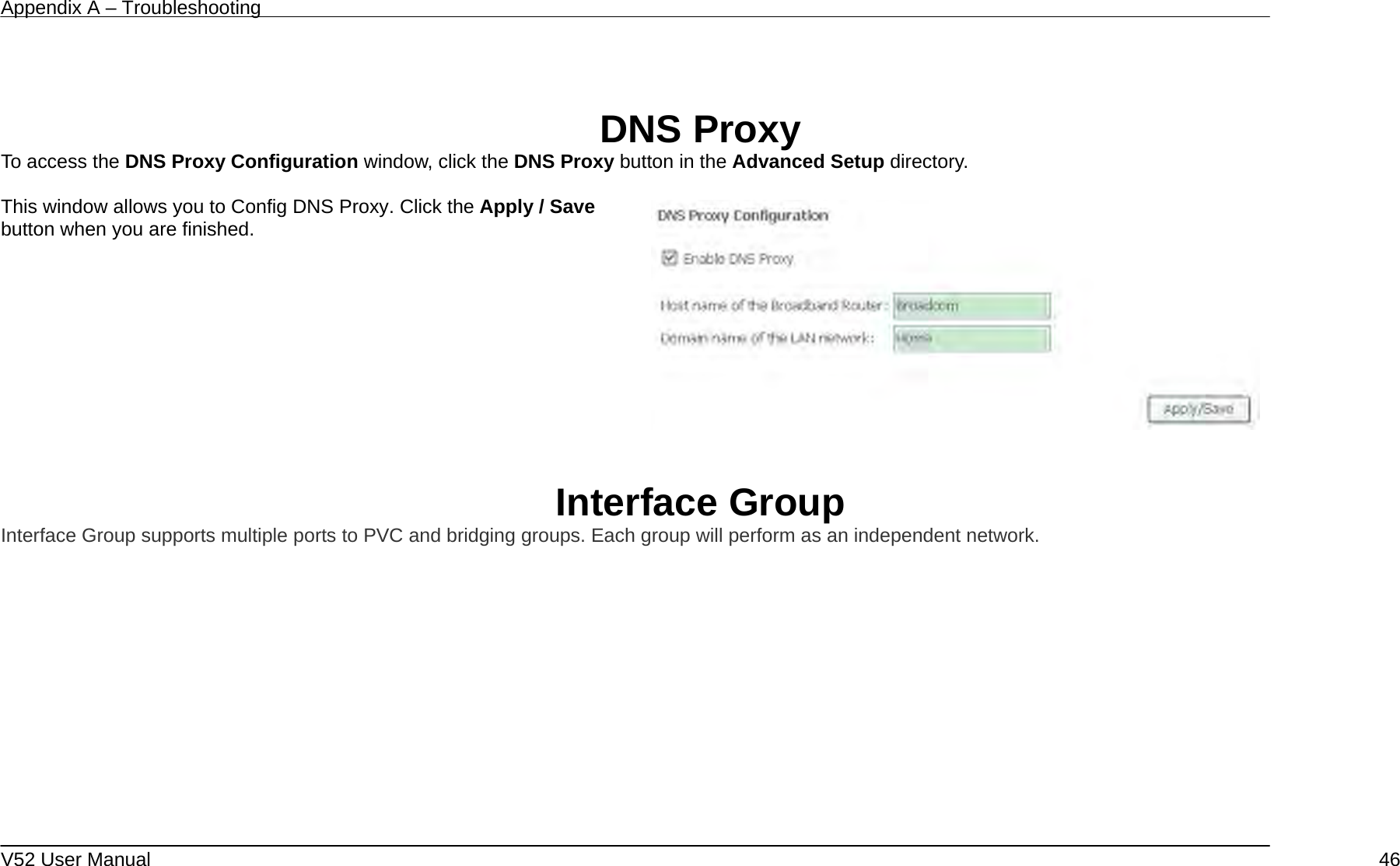 Appendix A – Troubleshooting   V52 User Manual    46  DNS Proxy To access the DNS Proxy Configuration window, click the DNS Proxy button in the Advanced Setup directory.  This window allows you to Config DNS Proxy. Click the Apply / Save button when you are finished.      Interface Group Interface Group supports multiple ports to PVC and bridging groups. Each group will perform as an independent network.  