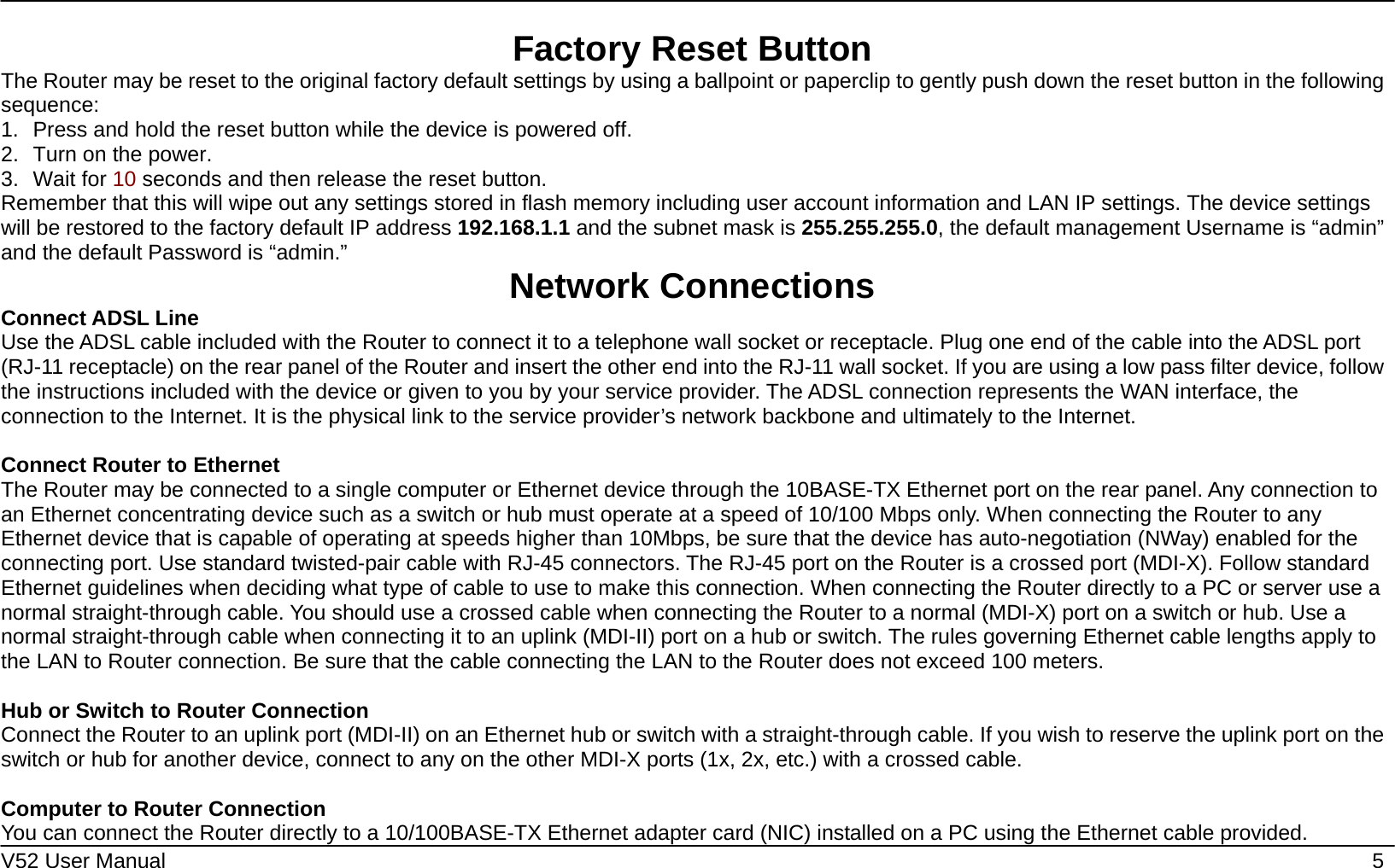    V52 User Manual    5 Factory Reset Button The Router may be reset to the original factory default settings by using a ballpoint or paperclip to gently push down the reset button in the following sequence:  1.  Press and hold the reset button while the device is powered off. 2.  Turn on the power. 3. Wait for 10 seconds and then release the reset button.   Remember that this will wipe out any settings stored in flash memory including user account information and LAN IP settings. The device settings will be restored to the factory default IP address 192.168.1.1 and the subnet mask is 255.255.255.0, the default management Username is “admin” and the default Password is “admin.”  Network Connections   Connect ADSL Line Use the ADSL cable included with the Router to connect it to a telephone wall socket or receptacle. Plug one end of the cable into the ADSL port (RJ-11 receptacle) on the rear panel of the Router and insert the other end into the RJ-11 wall socket. If you are using a low pass filter device, follow the instructions included with the device or given to you by your service provider. The ADSL connection represents the WAN interface, the connection to the Internet. It is the physical link to the service provider’s network backbone and ultimately to the Internet.    Connect Router to Ethernet   The Router may be connected to a single computer or Ethernet device through the 10BASE-TX Ethernet port on the rear panel. Any connection to an Ethernet concentrating device such as a switch or hub must operate at a speed of 10/100 Mbps only. When connecting the Router to any Ethernet device that is capable of operating at speeds higher than 10Mbps, be sure that the device has auto-negotiation (NWay) enabled for the connecting port. Use standard twisted-pair cable with RJ-45 connectors. The RJ-45 port on the Router is a crossed port (MDI-X). Follow standard Ethernet guidelines when deciding what type of cable to use to make this connection. When connecting the Router directly to a PC or server use a normal straight-through cable. You should use a crossed cable when connecting the Router to a normal (MDI-X) port on a switch or hub. Use a normal straight-through cable when connecting it to an uplink (MDI-II) port on a hub or switch. The rules governing Ethernet cable lengths apply to the LAN to Router connection. Be sure that the cable connecting the LAN to the Router does not exceed 100 meters.  Hub or Switch to Router Connection Connect the Router to an uplink port (MDI-II) on an Ethernet hub or switch with a straight-through cable. If you wish to reserve the uplink port on the switch or hub for another device, connect to any on the other MDI-X ports (1x, 2x, etc.) with a crossed cable.  Computer to Router Connection You can connect the Router directly to a 10/100BASE-TX Ethernet adapter card (NIC) installed on a PC using the Ethernet cable provided.