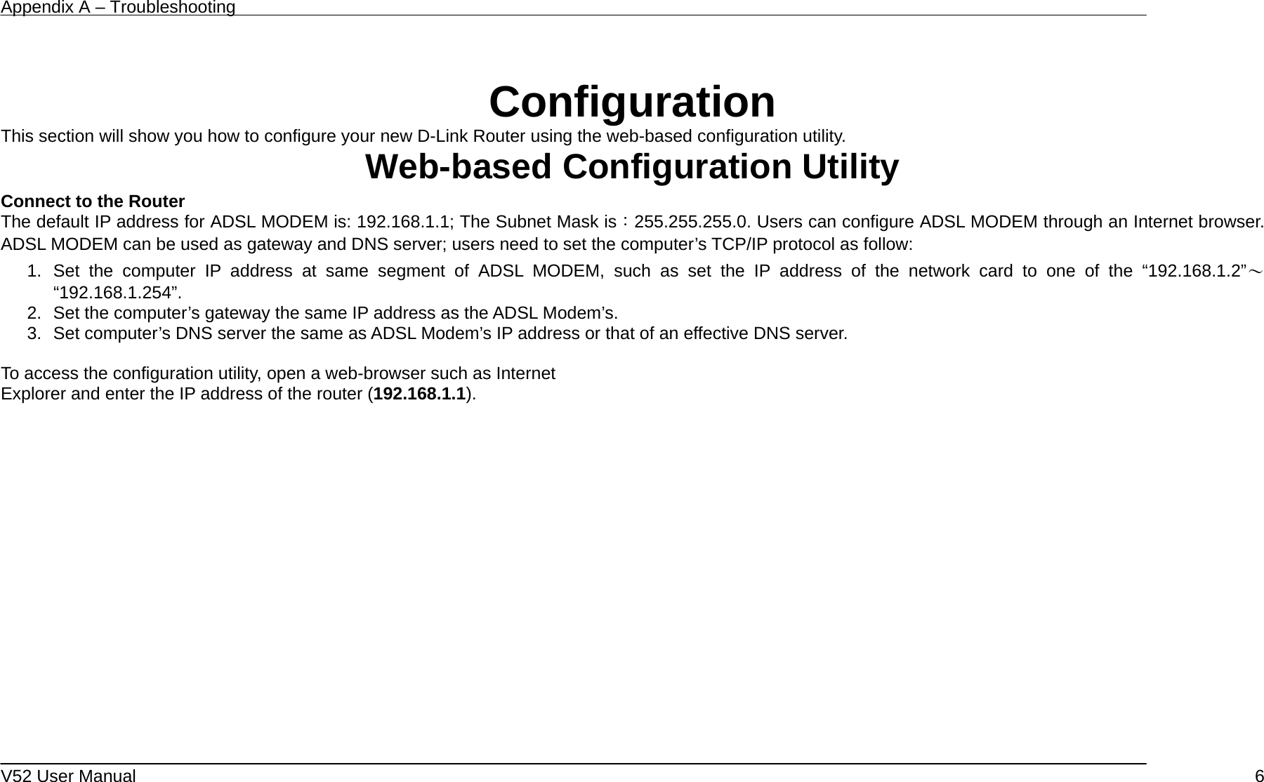 Appendix A – Troubleshooting   V52 User Manual    6 Configuration This section will show you how to configure your new D-Link Router using the web-based configuration utility. Web-based Configuration Utility Connect to the Router   The default IP address for ADSL MODEM is: 192.168.1.1; The Subnet Mask is：255.255.255.0. Users can configure ADSL MODEM through an Internet browser. ADSL MODEM can be used as gateway and DNS server; users need to set the computer’s TCP/IP protocol as follow: 1. Set the computer IP address at same segment of ADSL MODEM, such as set the IP address of the network card to one of the “192.168.1.2”～ “192.168.1.254”. 2.  Set the computer’s gateway the same IP address as the ADSL Modem’s. 3.  Set computer’s DNS server the same as ADSL Modem’s IP address or that of an effective DNS server.  To access the configuration utility, open a web-browser such as Internet Explorer and enter the IP address of the router (192.168.1.1).     