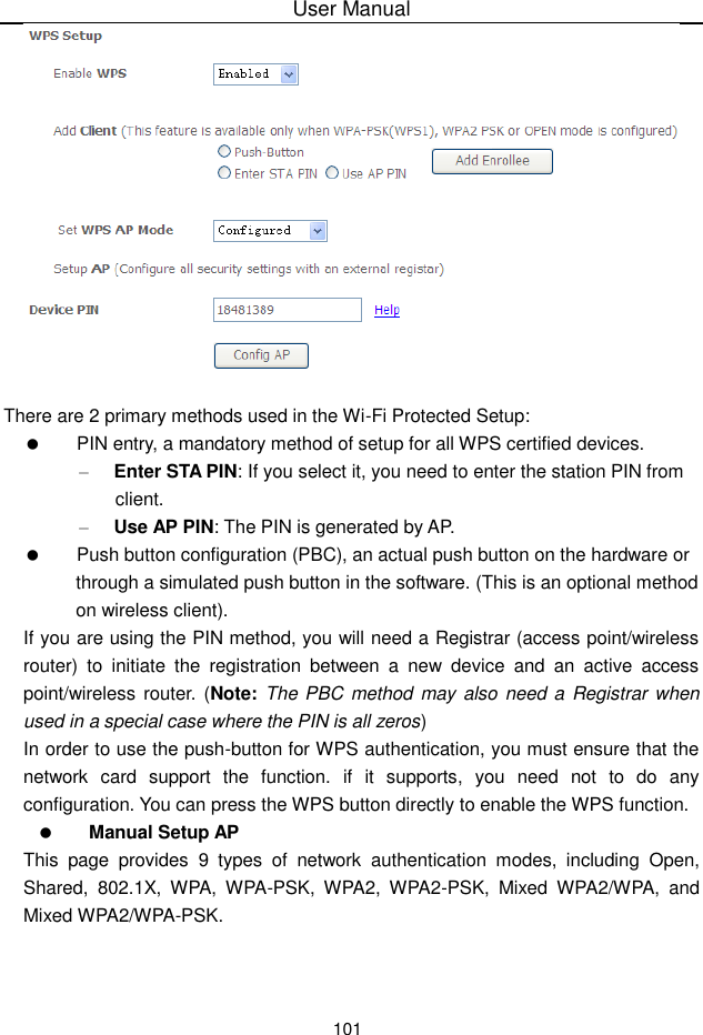 User Manual101There are 2 primary methods used in the Wi-Fi Protected Setup:PIN entry, a mandatory method of setup for all WPS certified devices.–Enter STA PIN: If you select it, you need to enter the station PIN from client.–Use AP PIN: The PIN is generated by AP.Push button configuration (PBC), an actual push button on the hardware orthrough a simulated push button in the software. (This is an optional methodon wireless client).If you are using the PIN method, you will need a Registrar (access point/wirelessrouter) to initiate the registration between a new device and an active accesspoint/wireless router. (Note: The PBC method may also need a Registrar whenused in a special case where the PIN is all zeros)In order to use the push-button for WPS authentication, you must ensure that thenetwork card support the function. if it supports, you need not to do anyconfiguration. You can press the WPS button directly to enable the WPS function.Manual Setup APThis page provides 9 types of network authentication modes, including Open,Shared, 802.1X, WPA, WPA-PSK, WPA2, WPA2-PSK, Mixed WPA2/WPA, andMixed WPA2/WPA-PSK.