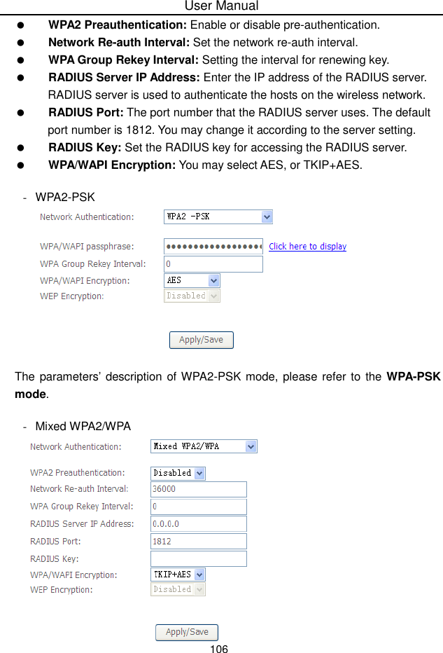 User Manual106WPA2 Preauthentication: Enable or disable pre-authentication.Network Re-auth Interval: Set the network re-auth interval.WPA Group Rekey Interval: Setting the interval for renewing key.RADIUS Server IP Address: Enter the IP address of the RADIUS server.RADIUS server is used to authenticate the hosts on the wireless network.RADIUS Port: The port number that the RADIUS server uses. The defaultport number is 1812. You may change it according to the server setting.RADIUS Key: Set the RADIUS key for accessing the RADIUS server.WPA/WAPI Encryption: You may select AES, or TKIP+AES.-WPA2-PSKThe parameters’description of WPA2-PSK mode, please refer to the WPA-PSKmode.-Mixed WPA2/WPA