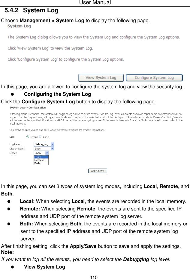 User Manual1155.4.2 System LogChoose Management &gt; System Log to display the following page.In this page, you are allowed to configure the system log and view the security log.Configuring the System LogClick the Configure System Log button to display the following page.In this page, you can set 3 types of system log modes, including Local, Remote, andBoth.Local: When selecting Local, the events are recorded in the local memory.Remote: When selecting Remote, the events are sent to the specified IPaddress and UDP port of the remote system log server.Both: When selecting Both, the events are recorded in the local memory orsent to the specified IP address and UDP port of the remote system logserver.After finishing setting, click the Apply/Save button to save and apply the settings.Note:If you want to log all the events, you need to select the Debugging log level.View System Log