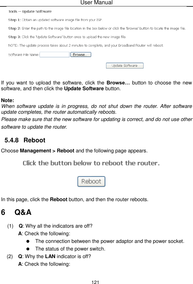 User Manual121If you want to upload the software, click the Browse…  button to choose the newsoftware, and then click the Update Software button.Note:When software update is in  progress, do not shut down the router. After softwareupdate completes, the router automatically reboots.Please make sure that the new software for updating is correct, and do not use othersoftware to update the router.5.4.8 RebootChoose Management &gt; Reboot and the following page appears.In this page, click the Reboot button, and then the router reboots.6  Q&amp;A(1)  Q: Why all the indicators are off?A: Check the following:The connection between the power adaptor and the power socket.The status of the power switch.(2)  Q: Why the LAN indicator is off?A: Check the following: