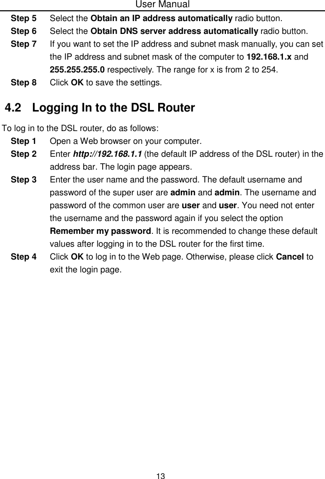 User Manual13Step 5 Select the Obtain an IP address automatically radio button.Step 6 Select the Obtain DNS server address automatically radio button.Step 7 If you want to set the IP address and subnet mask manually, you can setthe IP address and subnet mask of the computer to 192.168.1.x and255.255.255.0 respectively. The range for x is from 2 to 254.Step 8 Click OK to save the settings.4.2  Logging In to the DSL RouterTo log in to the DSL router, do as follows:Step 1 Open a Web browser on your computer.Step 2 Enter http://192.168.1.1 (the default IP address of the DSL router) in theaddress bar. The login page appears.Step 3 Enter the user name and the password. The default username andpassword of the super user are admin and admin. The username andpassword of the common user are user and user. You need not enterthe username and the password again if you select the optionRemember my password. It is recommended to change these defaultvalues after logging in to the DSL router for the first time.Step 4 Click OK to log in to the Web page. Otherwise, please click Cancel toexit the login page.