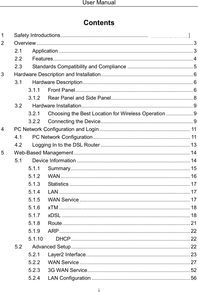 User Manual i Contents1 Safety Introductions ........................................................... 2 Overview ......................................................................................................... 32.1 Application .......................................................................................... 32.2 Features .............................................................................................. 42.3 Standards Compatibility and Compliance ............................................ 53 Hardware Description and Installation.............................................................. 63.1 Hardware Description.......................................................................... 63.1.1 Front Panel............................................................................... 63.1.2 Rear Panel and Side Panel ....................................................... 83.2 Hardware Installation........................................................................... 93.2.1 Choosing the Best Location for Wireless Operation .................. 93.2.2 Connecting the Device .............................................................. 94 PC Network Configuration and Login ............................................................. 114.1 PC Network Configuration ................................................................. 114.2 Logging In to the DSL Router ............................................................ 135 Web-Based Management .............................................................................. 145.1 Device Information ............................................................................ 145.1.1 Summary ................................................................................ 155.1.2 WAN ....................................................................................... 165.1.3 Statistics ................................................................................. 175.1.4 LAN ........................................................................................ 175.1.5 WAN Service .......................................................................... 175.1.6 xTM ........................................................................................ 185.1.7 xDSL ...................................................................................... 185.1.8 Route ...................................................................................... 215.1.9 ARP ........................................................................................ 225.1.10 DHCP................................................................................ 225.2 Advanced Setup................................................................................ 225.2.1 Layer2 Interface...................................................................... 235.2.2 WAN Service .......................................................................... 275.2.3 3G WAN Service..................................................................... 525.2.4 LAN Configuration .................................................................. 56