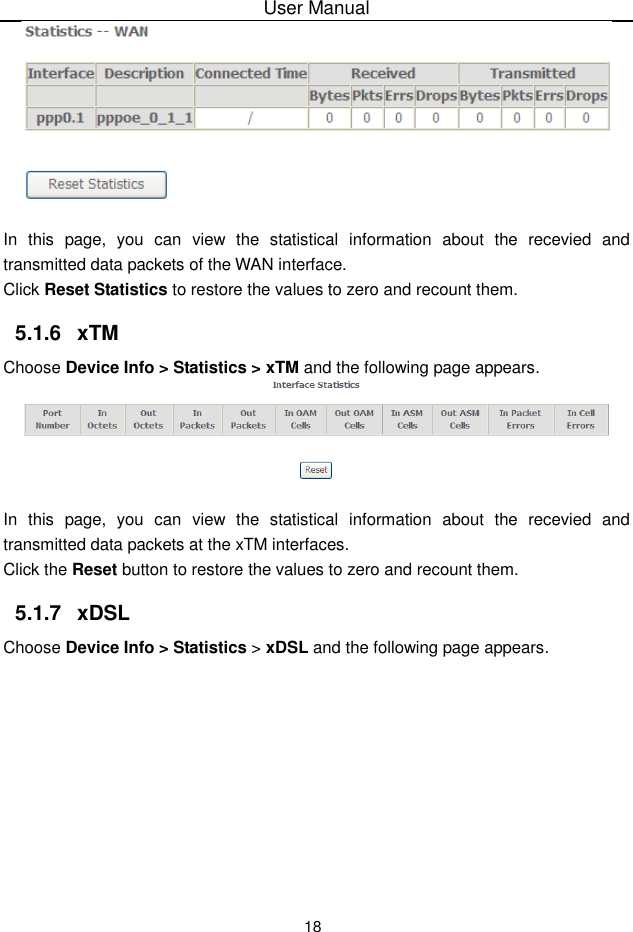 User Manual18In this page, you can view the statistical  information about the recevied and transmitted data packets of the WAN interface.Click Reset Statistics to restore the values to zero and recount them.5.1.6 xTMChoose Device Info &gt; Statistics &gt; xTM and the following page appears.In this page, you can view the statistical  information about the recevied and transmitted data packets at the xTM interfaces.Click the Reset button to restore the values to zero and recount them.5.1.7 xDSLChoose Device Info &gt; Statistics &gt; xDSL and the following page appears.