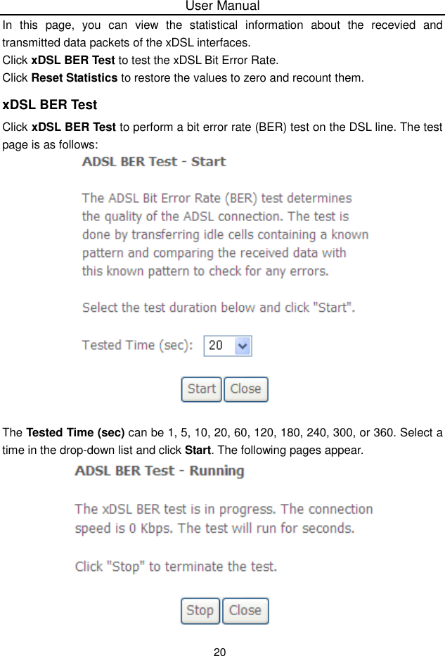 User Manual20In this page, you can view the statistical  information about the recevied and transmitted data packets of the xDSL interfaces.Click xDSL BER Test to test the xDSL Bit Error Rate.Click Reset Statistics to restore the values to zero and recount them.xDSL BER TestClick xDSL BER Test to perform a bit error rate (BER) test on the DSL line. The testpage is as follows:The Tested Time (sec) can be 1, 5, 10, 20, 60, 120, 180, 240, 300, or 360. Select atime in the drop-down list and click Start. The following pages appear.