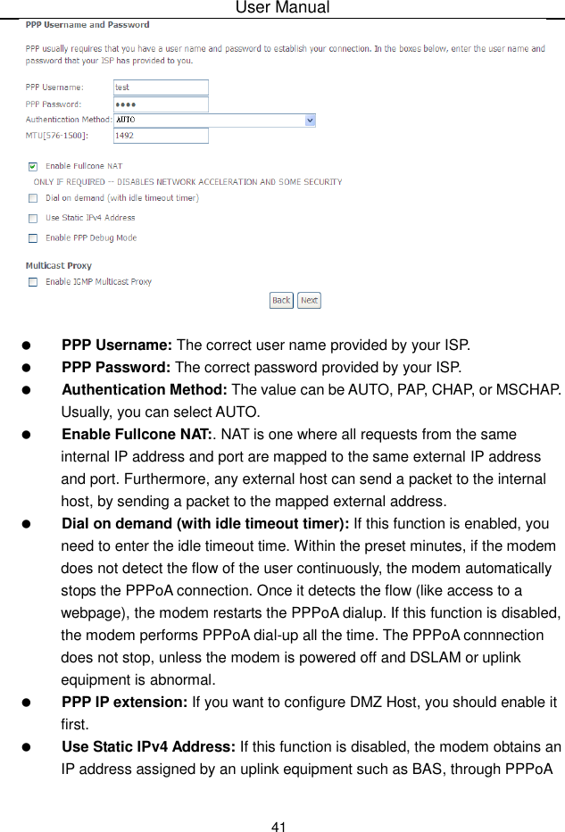 User Manual41PPP Username: The correct user name provided by your ISP.PPP Password: The correct password provided by your ISP.Authentication Method: The value can be AUTO, PAP, CHAP, or MSCHAP.Usually, you can select AUTO.Enable Fullcone NAT:. NAT is one where all requests from the sameinternal IP address and port are mapped to the same external IP addressand port. Furthermore, any external host can send a packet to the internal host, by sending a packet to the mapped external address.Dial on demand (with idle timeout timer): If this function is enabled, youneed to enter the idle timeout time. Within the preset minutes, if the modem does not detect the flow of the user continuously, the modem automaticallystops the PPPoA connection. Once it detects the flow (like access to a webpage), the modem restarts the PPPoA dialup. If this function is disabled, the modem performs PPPoA dial-up all the time. The PPPoA connnectiondoes not stop, unless the modem is powered off and DSLAM or uplinkequipment is abnormal.PPP IP extension: If you want to configure DMZ Host, you should enable itfirst.Use Static IPv4 Address: If this function is disabled, the modem obtains an IP address assigned by an uplink equipment such as BAS, through PPPoA