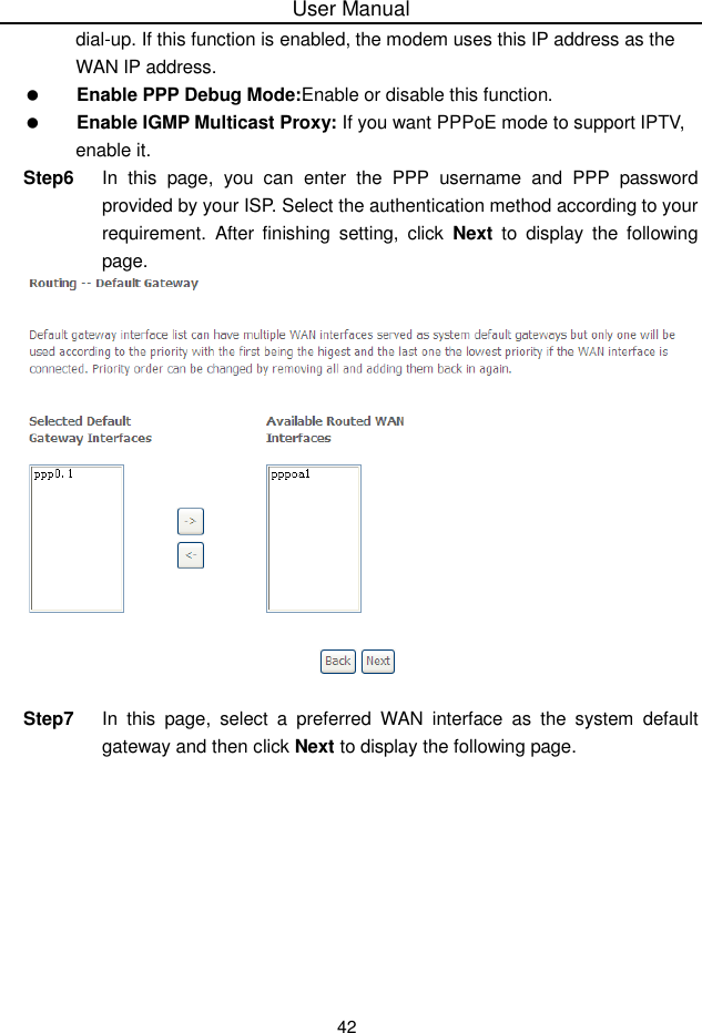 User Manual42dial-up. If this function is enabled, the modem uses this IP address as theWAN IP address.Enable PPP Debug Mode:Enable or disable this function.Enable IGMP Multicast Proxy: If you want PPPoE mode to support IPTV,enable it.Step6 In this page,  you can enter the PPP username and PPP passwordprovided by your ISP. Select the authentication method according to yourrequirement. After finishing setting, click Next to display the followingpage.Step7 In this page, select a preferred WAN interface as the system defaultgateway and then click Next to display the following page.