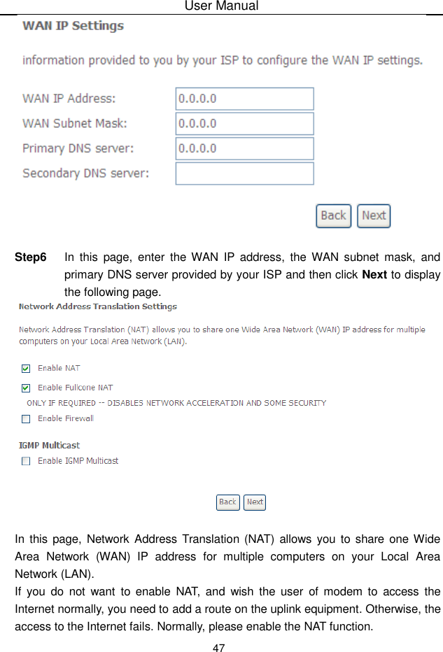 User Manual47Step6 In this page, enter the WAN IP address, the WAN subnet mask, andprimary DNS server provided by your ISP and then click Next to displaythe following page.In this page, Network Address Translation (NAT) allows you to share one WideArea Network (WAN) IP address for multiple computers on your Local  AreaNetwork (LAN).If you do not want to enable  NAT, and wish the user of modem  to access theInternet normally, you need to add a route on the uplink equipment. Otherwise, theaccess to the Internet fails. Normally, please enable the NAT function.
