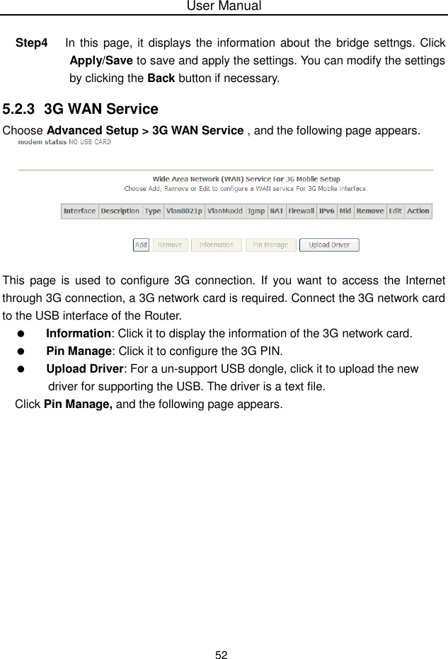 User Manual52Step4 In this page, it displays the information about the bridge settngs. ClickApply/Save to save and apply the settings. You can modify the settingsby clicking the Back button if necessary.5.2.3 3G WAN ServiceChoose Advanced Setup &gt; 3G WAN Service , and the following page appears.This page is used to configure 3G  connection. If you want to access the Internetthrough 3G connection, a 3G network card is required. Connect the 3G network cardto the USB interface of the Router.Information: Click it to display the information of the 3G network card.Pin Manage: Click it to configure the 3G PIN.Upload Driver: For a un-support USB dongle, click it to upload the newdriver for supporting the USB. The driver is a text file.Click Pin Manage, and the following page appears.