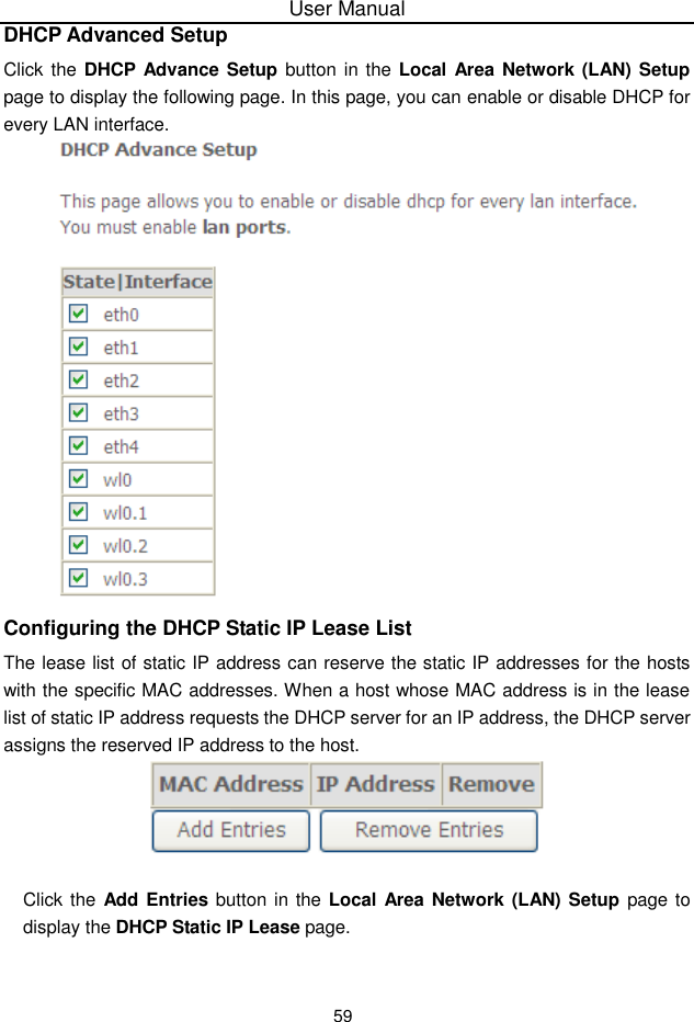User Manual59DHCP Advanced SetupClick the DHCP Advance Setup button in  the Local Area Network (LAN) Setuppage to display the following page. In this page, you can enable or disable DHCP forevery LAN interface.Configuring the DHCP Static IP Lease ListThe lease list of static IP address can reserve the static IP addresses for the hostswith the specific MAC addresses. When a host whose MAC address is in the leaselist of static IP address requests the DHCP server for an IP address, the DHCP serverassigns the reserved IP address to the host.Click the Add  Entries button in the Local Area Network (LAN) Setup page todisplay the DHCP Static IP Lease page.