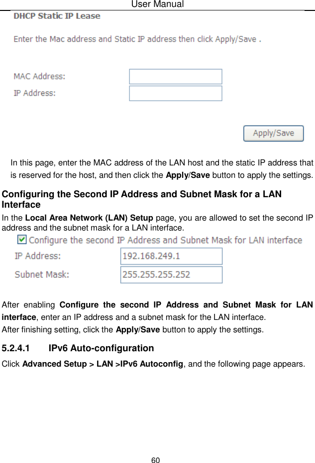 User Manual60In this page, enter the MAC address of the LAN host and the static IP address thatis reserved for the host, and then click the Apply/Save button to apply the settings.Configuring the Second IP Address and Subnet Mask for a LAN InterfaceIn the Local Area Network (LAN) Setup page, you are allowed to set the second IPaddress and the subnet mask for a LAN interface.After enabling Configure the  second  IP Address and  Subnet Mask for  LANinterface, enter an IP address and a subnet mask for the LAN interface.After finishing setting, click the Apply/Save button to apply the settings.5.2.4.1 IPv6 Auto-configurationClick Advanced Setup &gt; LAN &gt;IPv6 Autoconfig, and the following page appears.