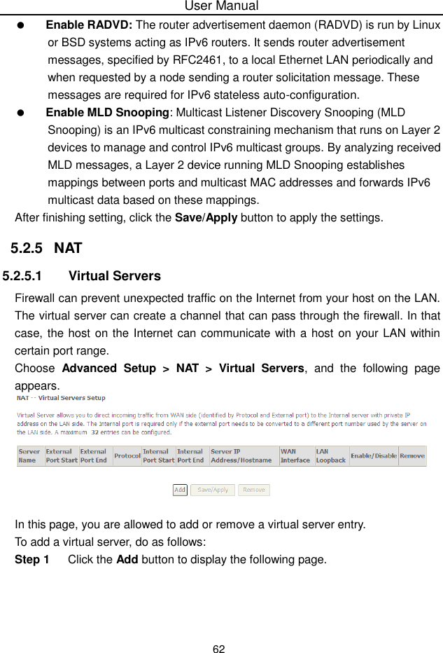 User Manual62Enable RADVD: The router advertisement daemon (RADVD) is run by Linuxor BSD systems acting as IPv6 routers. It sends router advertisementmessages, specified by RFC2461, to a local Ethernet LAN periodically andwhen requested by a node sending a router solicitation message. Thesemessages are required for IPv6 stateless auto-configuration.Enable MLD Snooping: Multicast Listener Discovery Snooping (MLDSnooping) is an IPv6 multicast constraining mechanism that runs on Layer 2devices to manage and control IPv6 multicast groups. By analyzing receivedMLD messages, a Layer 2 device running MLD Snooping establishesmappings between ports and multicast MAC addresses and forwards IPv6multicast data based on these mappings.After finishing setting, click the Save/Apply button to apply the settings.5.2.5 NAT5.2.5.1 Virtual ServersFirewall can prevent unexpected traffic on the Internet from your host on the LAN.The virtual server can create a channel that can pass through the firewall. In thatcase, the host on the Internet can communicate with a host on your LAN within certain port range.Choose Advanced  Setup  &gt;  NAT &gt;  Virtual Servers, and the following pageappears.In this page, you are allowed to add or remove a virtual server entry.To add a virtual server, do as follows:Step 1 Click the Add button to display the following page.
