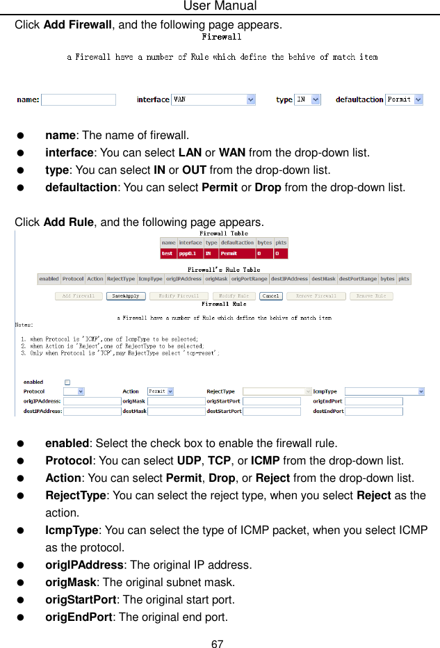 User Manual67Click Add Firewall, and the following page appears.name: The name of firewall.interface: You can select LAN or WAN from the drop-down list.type: You can select IN or OUT from the drop-down list.defaultaction: You can select Permit or Drop from the drop-down list.Click Add Rule, and the following page appears.enabled: Select the check box to enable the firewall rule.Protocol: You can select UDP, TCP, or ICMP from the drop-down list.Action: You can select Permit, Drop, or Reject from the drop-down list.RejectType: You can select the reject type, when you select Reject as theaction.IcmpType: You can select the type of ICMP packet, when you select ICMPas the protocol.origIPAddress: The original IP address.origMask: The original subnet mask.origStartPort: The original start port.origEndPort: The original end port.