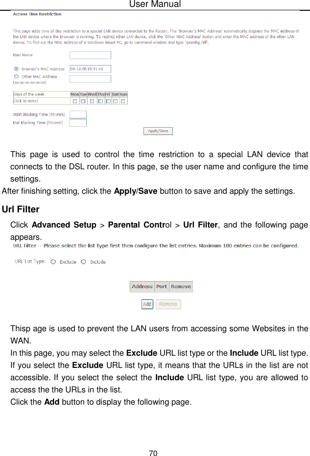 User Manual70This page is used to control  the time restriction to a special  LAN device thatconnects to the DSL router. In this page, se the user name and configure the timesettings.After finishing setting, click the Apply/Save button to save and apply the settings.Url FilterClick Advanced  Setup &gt;  Parental Control &gt; Url Filter, and the following pageappears.Thisp age is used to prevent the LAN users from accessing some Websites in theWAN.In this page, you may select the Exclude URL list type or the Include URL list type.If you select the Exclude URL list type, it means that the URLs in the list are notaccessible. If you select the select the Include URL list type, you are allowed toaccess the the URLs in the list.Click the Add button to display the following page.