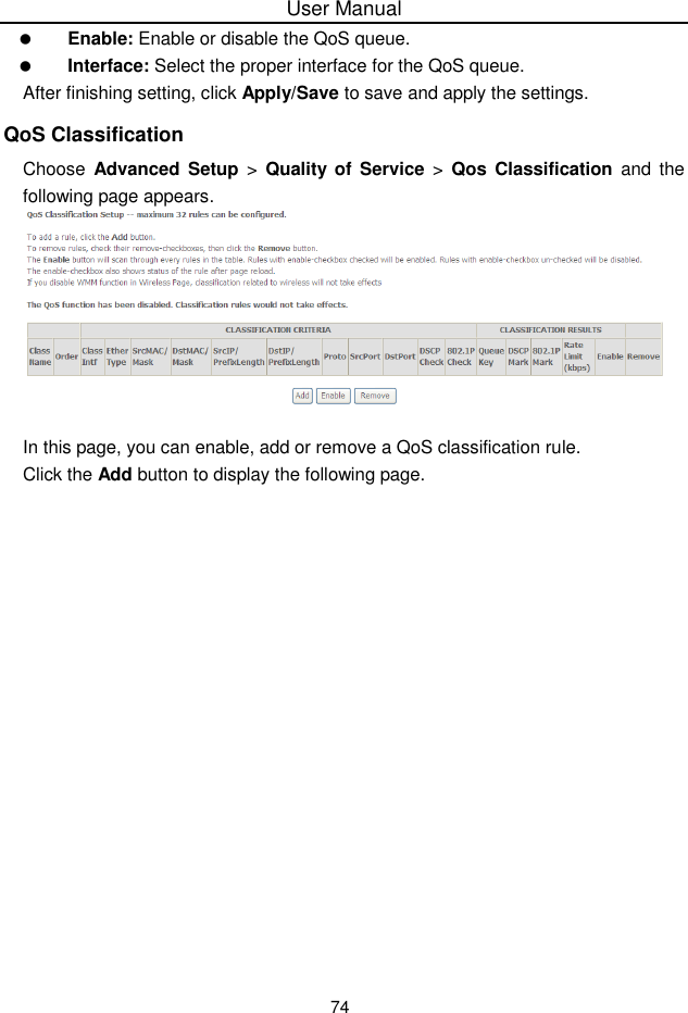User Manual74Enable: Enable or disable the QoS queue.Interface: Select the proper interface for the QoS queue.After finishing setting, click Apply/Save to save and apply the settings.QoS ClassificationChoose Advanced  Setup &gt;  Quality of Service &gt;  Qos Classification and thefollowing page appears.In this page, you can enable, add or remove a QoS classification rule.Click the Add button to display the following page.