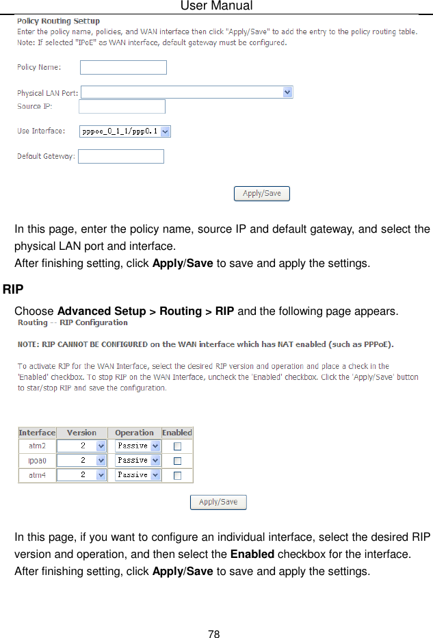 User Manual78In this page, enter the policy name, source IP and default gateway, and select thephysical LAN port and interface.After finishing setting, click Apply/Save to save and apply the settings.RIPChoose Advanced Setup &gt; Routing &gt; RIP and the following page appears.In this page, if you want to configure an individual interface, select the desired RIPversion and operation, and then select the Enabled checkbox for the interface.After finishing setting, click Apply/Save to save and apply the settings.