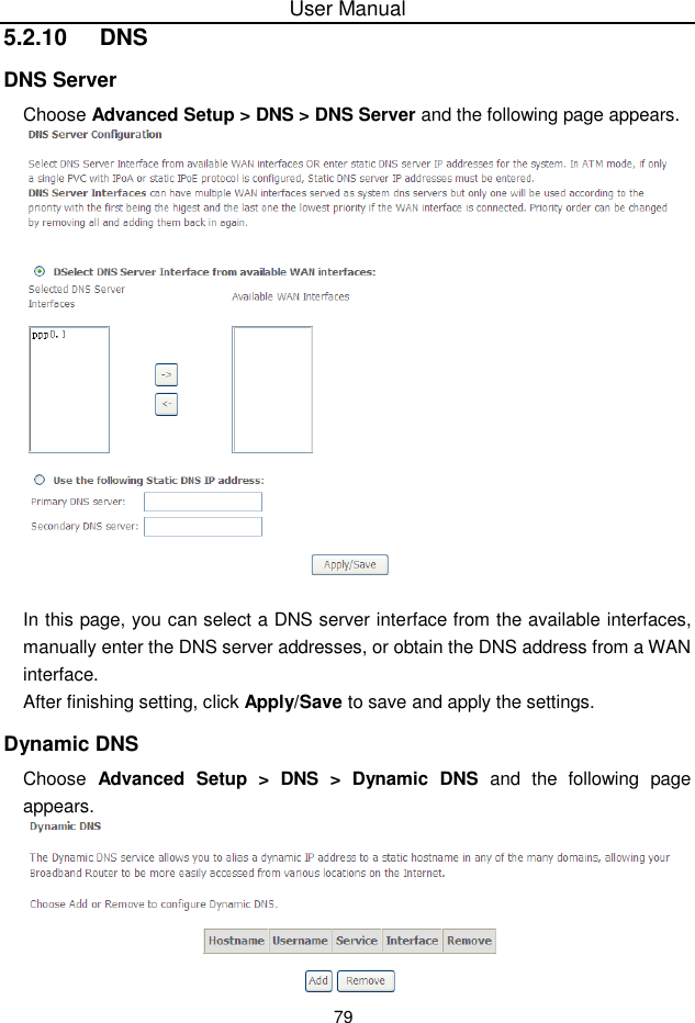 User Manual795.2.10  DNSDNS ServerChoose Advanced Setup &gt; DNS &gt; DNS Server and the following page appears.In this page, you can select a DNS server interface from the available interfaces,manually enter the DNS server addresses, or obtain the DNS address from a WANinterface.After finishing setting, click Apply/Save to save and apply the settings.Dynamic DNSChoose Advanced  Setup &gt; DNS &gt; Dynamic DNS and the following pageappears.